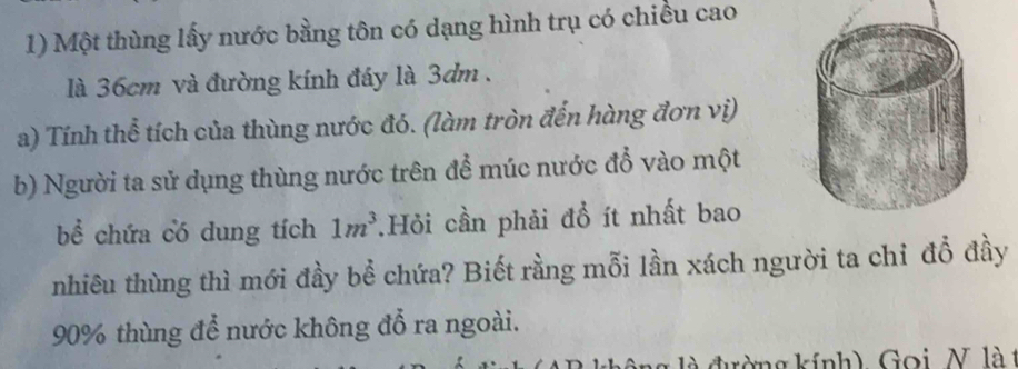 Một thùng lấy nước bằng tôn có dạng hình trụ có chiều cao 
là 36cm và đường kính đáy là 3dm. 
a) Tính thể tích của thùng nước đó. (làm tròn đến hàng đơn vị) 
b) Người ta sử dụng thùng nước trên để múc nước đổ vào một 
bể chứa có dung tích 1m^3.Hỏi cần phải đồ ít nhất bao 
nhiêu thùng thì mới đầy bể chứa? Biết rằng mỗi lần xách người ta chỉ đỗ đầy
90% thùng để nước không đổ ra ngoài. 
là đường kính) Goi, N là t