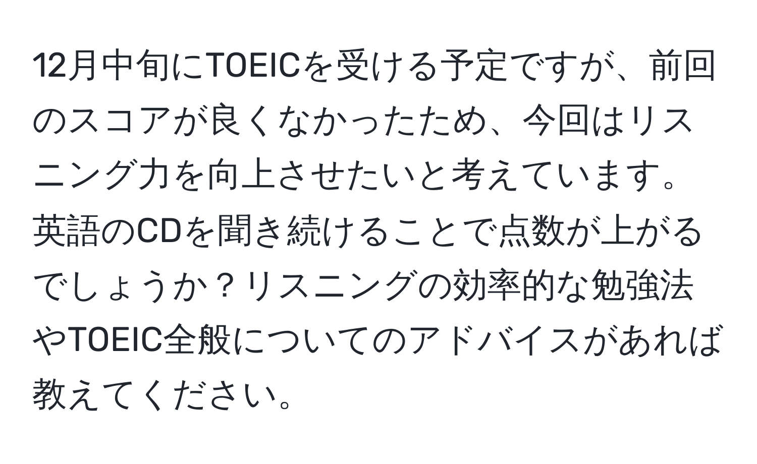 12月中旬にTOEICを受ける予定ですが、前回のスコアが良くなかったため、今回はリスニング力を向上させたいと考えています。英語のCDを聞き続けることで点数が上がるでしょうか？リスニングの効率的な勉強法やTOEIC全般についてのアドバイスがあれば教えてください。