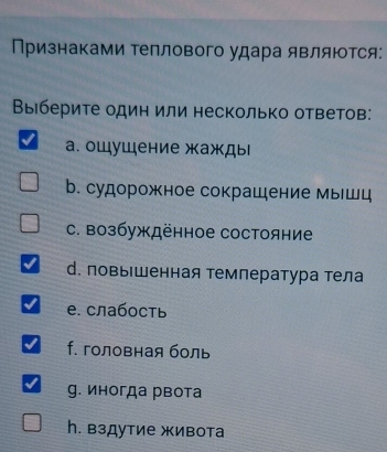 Признаками Τеплового удара являются:
Выберите один или несколько ответов:
а. ощушение жажды
b. судорожное сокрашение мышц
C. возбуждённое состояние
d. повыΙшенная температура тела
е. слабость
f. головная боль
g. иногда рвота
h. вздутие живота