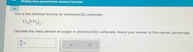 Finding mass percent from chemical formulae 
This is the chemical formula for chromium(III) carbonate:
Cr_2(CO_3)_3. 
Calculate the mass percent of oxygen in chromium(III) carbonate. Round your answer to the nearest percentage.
%
×