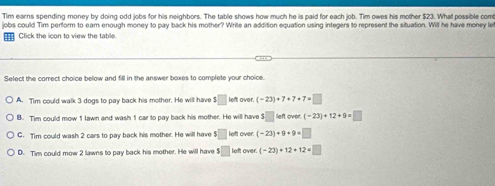 Tim earns spending money by doing odd jobs for his neighbors. The table shows how much he is paid for each job. Tim owes his mother $23. What possible com!
jobs could Tim perform to earn enough money to pay back his mother? Write an addition equation using integers to represent the situation. Will he have money let
Click the icon to view the table.
Select the correct choice below and fill in the answer boxes to complete your choice.
A. Tim could walk 3 dogs to pay back his mother. He will have $□ left over. (-23)+7+7+7=□
B. Tim could mow 1 lawn and wash 1 car to pay back his mother. He will have $□ left over. (-23)+12+9=□
C. Tim could wash 2 cars to pay back his mother. He will have :□ left over. (-23)+9+9=□
D. Tim could mow 2 lawns to pay back his mother. He will have $□ left over. (-23)+12+12=□