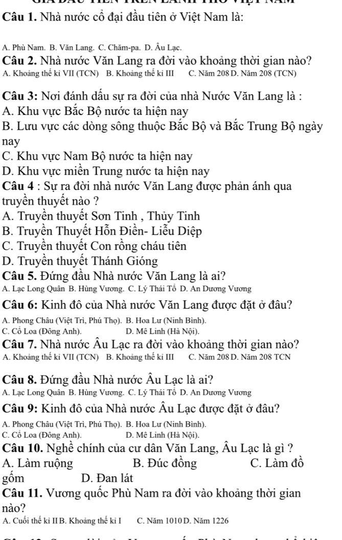 Nhà nước cổ đại đầu tiên ở Việt Nam là:
A. Phù Nam. B. Văn Lang. C. Chăm-pa. D. Âu Lạc.
Câu 2. Nhà nước Văn Lang ra đời vào khoảng thời gian nào?
A. Khoảng thế ki VII (TCN) B. Khoảng thế ki III C. Năm 208 D. Năm 208 (TCN)
Câu 3: Nơi đánh dầu sự ra đời của nhà Nước Văn Lang là :
A. Khu vực Bắc Bộ nước ta hiện nay
B. Lưu vực các dòng sông thuộc Bắc Bộ và Bắc Trung Bộ ngày
nay
C. Khu vực Nam Bộ nước ta hiện nay
D. Khu vực miền Trung nước ta hiện nay
Câu 4 : Sự ra đời nhà nước Văn Lang được phản ánh qua
truyền thuyết nào ?
A. Truyền thuyết Sơn Tinh , Thủy Tinh
B. Truyền Thuyết Hỗn Điền- Liễu Diệp
C. Truyền thuyết Con rồng cháu tiên
D. Truyền thuyết Thánh Gióng
Câu 5. Đứng đầu Nhà nước Văn Lang là ai?
A. Lạc Long Quân B. Hùng Vương. C. Lý Thái Tổ D. An Dương Vương
Câu 6: Kinh đô của Nhà nước Văn Lang được đặt ở đâu?
A. Phong Châu (Việt Trì, Phú Thọ). B. Hoa Lư (Ninh Bình).
C. Cổ Loa (Đông Anh). D. Mê Linh (Hà Nội).
Câu 7. Nhà nước Âu Lạc ra đời vào khoảng thời gian nào?
A. Khoảng thế ki VII (TCN) B. Khoảng thế ki III C. Năm 208 D. Năm 208 TCN
Câu 8. Đứng đầu Nhà nước Âu Lạc là ai?
A. Lạc Long Quân B. Hùng Vương. C. Lý Thái Tổ D. An Dương Vương
Câu 9: Kinh đô của Nhà nước Âu Lạc được đặt ở đâu?
A. Phong Châu (Việt Trì, Phú Thọ). B. Hoa Lư (Ninh Bình).
C. Cổ Loa (Đông Anh). D. Mê Linh (Hà Nội).
Câu 10. Nghề chính của cư dân Văn Lang, Âu Lạc là gì ?
A. Làm ruộng B. Đúc đồng C. Làm đồ
gốm D. Đan lát
Câu 11. Vương quốc Phù Nam ra đời vào khoảng thời gian
nào?
A. Cuối thế ki IIB. Khoảng thế ki I C. Năm 1010 D. Năm 1226