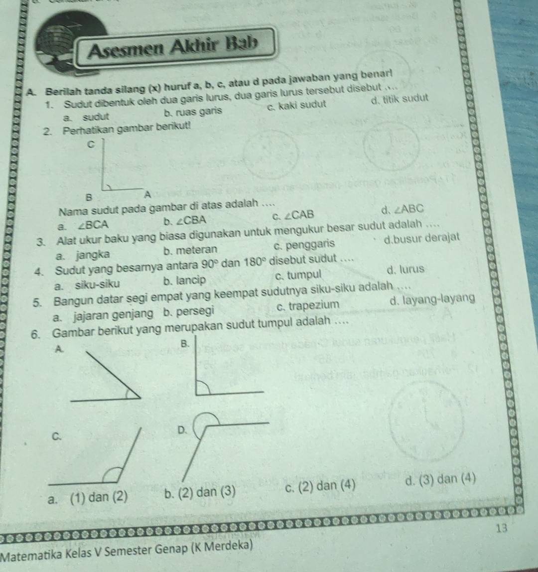 Asesmen Akhir Bab
A. Berilah tanda silang (x) huruf a, b, c, atau d pada jawaban yang benar!
1. Sudut dibentuk oleh dua garis lurus, dua garis lurus tersebut disebut
a. sudut b. ruas garis c. kaki sudut d. titik sudut
2. Perhatikan gambar berikut!
a
Nama sudut pada gambar di atas adalah ....
C.
d、
a. ∠ BCA
b. ∠ CBA ∠ CAB ∠ ABC
3. Alat ukur baku yang biasa digunakan untuk mengukur besar sudut adalah ....
a. jangka b. meteran c. penggaris d.busur derajat
4. Sudut yang besarnya antara 90° dan 180° disebut sudut .. . .
a. siku-siku b. lancip c. tumpul d. lurus
5. Bangun datar segi empat yang keempat sudutnya siku-siku adalah ...
a. jajaran genjang b. persegi c. trapezium d. layang-layang
6. Gambar berikut yang merupakan sudut tumpul adalah …
A.
D.
a. (1) dan (2)b. (2) dan (3) c. (2) dan (4) d. (3) dan (4)
----.
13
Matematika Kelas V Semester Genap (K Merdeka)