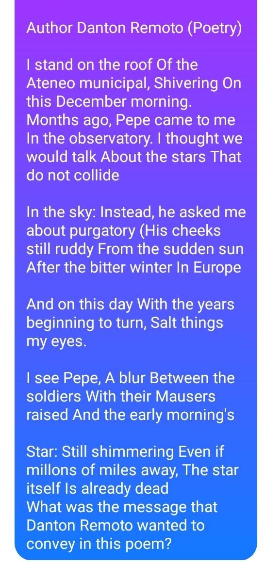 Author Danton Remoto (Poetry) 
I stand on the roof Of the 
Ateneo municipal, Shivering On 
this December morning. 
Months ago, Pepe came to me 
In the observatory. I thought we 
would talk About the stars That 
do not collide 
In the sky: Instead, he asked me 
about purgatory (His cheeks 
still ruddy From the sudden sun 
After the bitter winter In Europe 
And on this day With the years
beginning to turn, Salt things 
my eyes. 
I see Pepe, A blur Between the 
soldiers With their Mausers 
raised And the early morning's 
Star: Still shimmering Even if 
millons of miles away, The star 
itself Is already dead 
What was the message that 
Danton Remoto wanted to 
convey in this poem?
