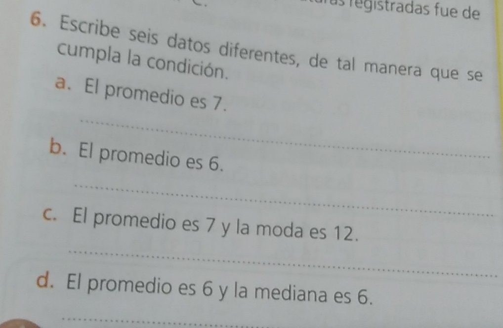 ras registradas fue de 
6. Escribe seis datos diferentes, de tal manera que se 
cumpla la condición. 
_ 
a. El promedio es 7. 
b. El promedio es 6. 
_ 
_ 
c. El promedio es 7 y la moda es 12. 
d. El promedio es 6 y la mediana es 6. 
_