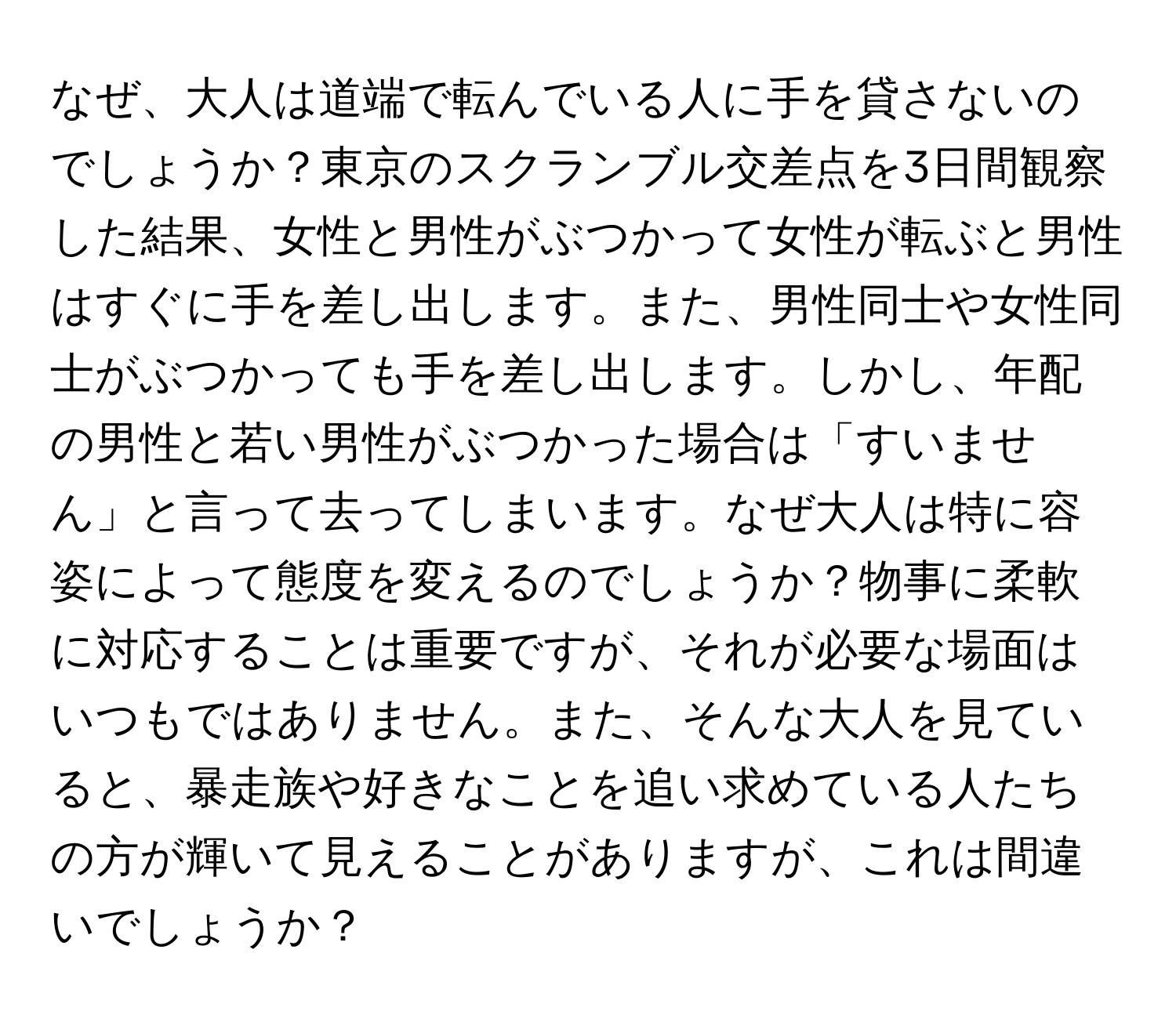 なぜ、大人は道端で転んでいる人に手を貸さないのでしょうか？東京のスクランブル交差点を3日間観察した結果、女性と男性がぶつかって女性が転ぶと男性はすぐに手を差し出します。また、男性同士や女性同士がぶつかっても手を差し出します。しかし、年配の男性と若い男性がぶつかった場合は「すいません」と言って去ってしまいます。なぜ大人は特に容姿によって態度を変えるのでしょうか？物事に柔軟に対応することは重要ですが、それが必要な場面はいつもではありません。また、そんな大人を見ていると、暴走族や好きなことを追い求めている人たちの方が輝いて見えることがありますが、これは間違いでしょうか？