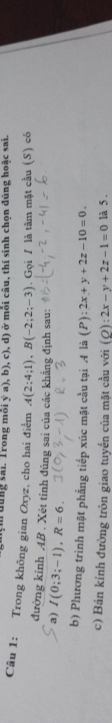 dùng sai. Trong mồi ý a), b), c), d) ở mỗi câu, thí sinh chọn đúng hoặc sai. 
Câu 1: Trong không gian Oxyz, cho hai điểm A(2;4;1), B(-2;2;-3). Gọi / là tâm mặt cầu (S) có 
đường kính AB. Xét tính đúng sai của các khẳng định sau: 
a) I(0;3;-1), R=6. 
b) Phương trình mặt phẳng tiếp xúc mặt cầu tại A là (P) overset .+ 2x+y+2z-10=0. 
c) Bán kính đường tròn giao tuyến của mặt cầu với (Q): 2x-y+2z-1=0 là 5.