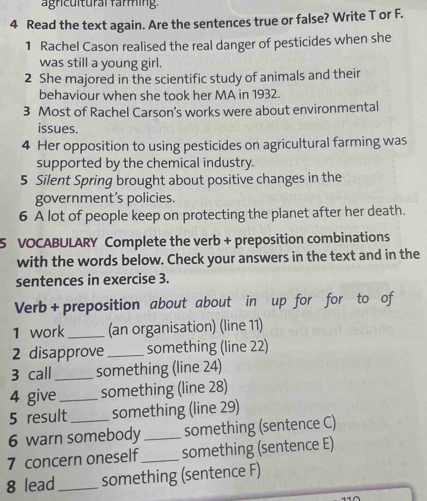 agricultural farming. 
4 Read the text again. Are the sentences true or false? Write T or F. 
1 Rachel Cason realised the real danger of pesticides when she 
was still a young girl. 
2 She majored in the scientific study of animals and their 
behaviour when she took her MA in 1932. 
3 Most of Rachel Carson’s works were about environmental 
issues. 
4 Her opposition to using pesticides on agricultural farming was 
supported by the chemical industry. 
5 Silent Spring brought about positive changes in the 
government’s policies. 
6 A lot of people keep on protecting the planet after her death. 
5 VOCABULARY Complete the verb + preposition combinations 
with the words below. Check your answers in the text and in the 
sentences in exercise 3. 
Verb + preposition about about in up for for to of 
1 work_ (an organisation) (line 11) 
2 disapprove_ something (line 22) 
3 call _something (line 24) 
4 give_ something (line 28) 
5 result something (line 29) 
6 warn somebody _something (sentence C) 
7 concern oneself _something (sentence E) 
8 lead_ something (sentence F)