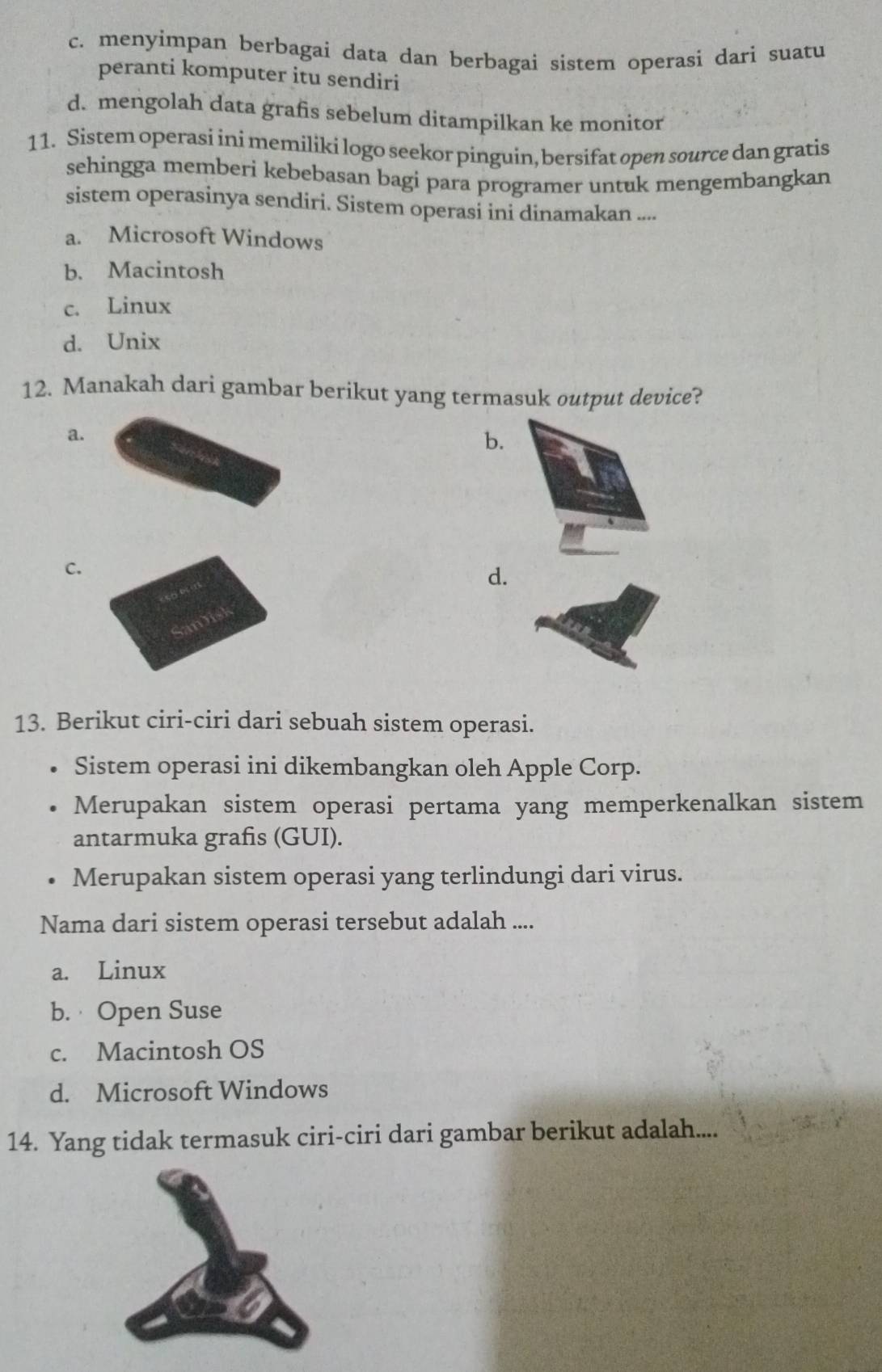 c. menyimpan berbagai data dan berbagai sistem operasi dari suatu
peranti komputer itu sendiri
d. mengolah data grafis sebelum ditampilkan ke monitor
11. Sistem operasi ini memiliki logo seekor pinguin, bersifat open source dan gratis
sehingga memberi kebebasan bagi para programer untuk mengembangkan
sistem operasinya sendiri. Sistem operasi ini dinamakan ....
a. Microsoft Windows
b. Macintosh
c. Linux
d. Unix
12. Manakah dari gambar berikut yang termasuk output device?
a.
b.
C.
d.
13. Berikut ciri-ciri dari sebuah sistem operasi.
Sistem operasi ini dikembangkan oleh Apple Corp.
Merupakan sistem operasi pertama yang memperkenalkan sistem
antarmuka grafis (GUI).
Merupakan sistem operasi yang terlindungi dari virus.
Nama dari sistem operasi tersebut adalah ....
a. Linux
b. Open Suse
c. Macintosh OS
d. Microsoft Windows
14. Yang tidak termasuk ciri-ciri dari gambar berikut adalah....