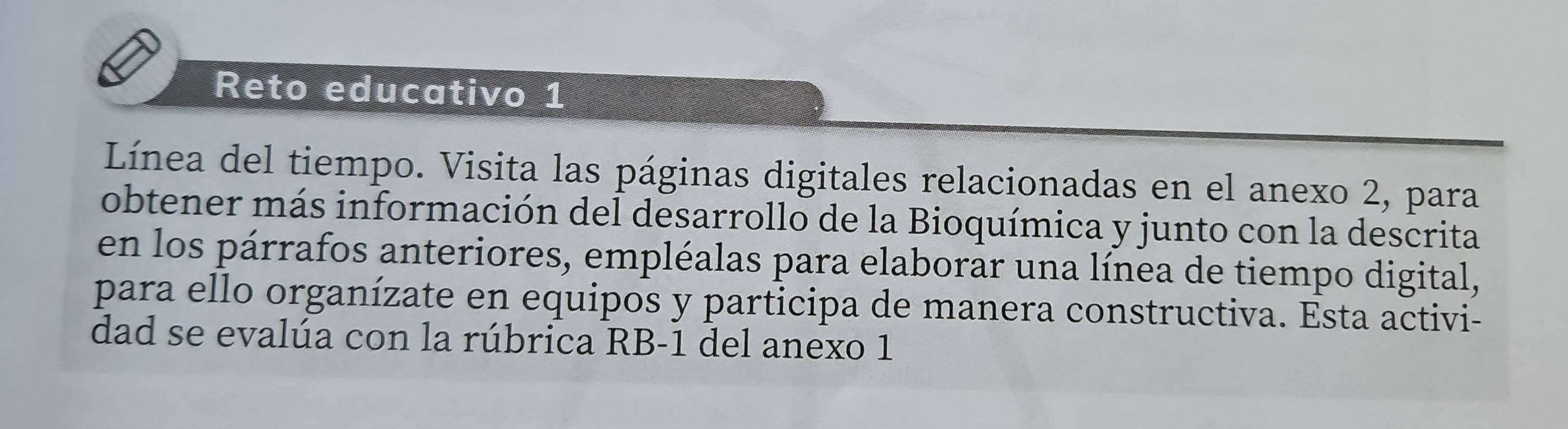 Reto educativo 1 
Línea del tiempo. Visita las páginas digitales relacionadas en el anexo 2, para 
obtener más información del desarrollo de la Bioquímica y junto con la descrita 
en los párrafos anteriores, empléalas para elaborar una línea de tiempo digital, 
para ello organízate en equipos y participa de manera constructiva. Esta activi- 
dad se evalúa con la rúbrica RB-1 del anexo 1