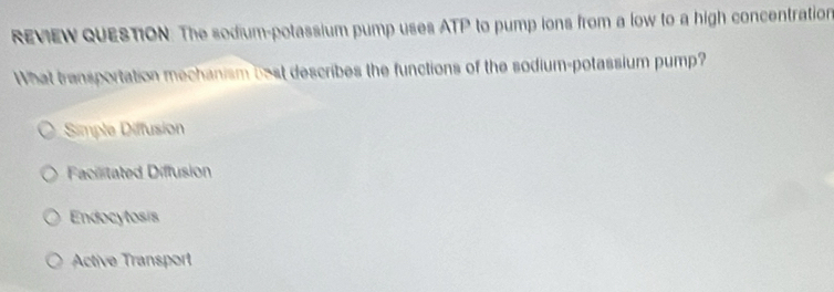 REVIEW QUESTION. The sodium-potassium pump uses ATP to pump ions from a low to a high concentration
What transportation mechanism bost describes the functions of the sodium-potassium pump?
Simple Diffusion
Facilitated Diffusion
Endocytosis
Active Transport