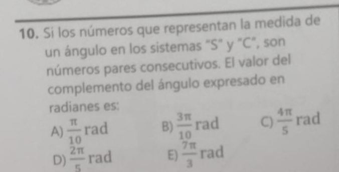 Si los números que representan la medida de
un ángulo en los sistemas "S" y "C", son
números pares consecutivos. El valor del
complemento del ángulo expresado en
radianes es:
A)  π /10  rad B)  3π /10  rad C)  4π /5  rad
D)  2π /5  rad E)  7π /3  rad