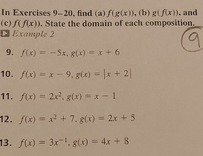 In Exercises 9-20, find (a) f(g(x)) , (b) g(f(x)) , and 
(c) f(f(x)). State the domain of each composition. 
D Example 2 

9. f(x)=-5x, g(x)=x+6
10. f(x)=x-9, g(x)=|x+2|
11. f(x)=2x^2, g(x)=x-1
12. f(x)=x^2+7, g(x)=2x+5
13. f(x)=3x^(-1), g(x)=4x+8