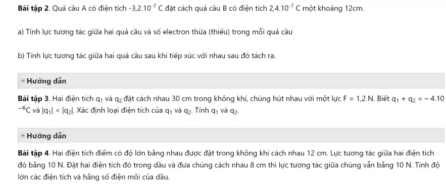 Bài tập 2. Quá cầu A có điện tích -3, 2.10^(-7)C đặt cách quá cầu B có điện tích 2, 4.10^(-7)C một khoáng 12cm. 
a) Tính lực tương tác giữa hai quả cầu và số electron thừa (thiếu) trong mỗi quả cầu 
b) Tính lực tương tác giữa hai quả cầu sau khi tiếp xúc với nhau sau đó tách ra. 
+ Hướng dẫn 
Bài tập 3. Hai điện tích q_1 và q_2 đặt cách nhau 30 cm trong không khí, chúng hút nhau với một lực F=1,2N. Biết q_1+q_2=-4.10^(-6)C và beginvmatrix q_1endvmatrix |. Xác định loại điện tích của q_1 và q_2. Tính q_1 và q_2. 
+ Hướng dẫn 
Bài tập 4. Hai điện tích điểm có độ lớn bằng nhau được đặt trong không khí cách nhau 12 cm. Lực tương tác giữa hai điện tích 
đó bằng 10 N. Đặt hai điện tích đó trong dầu và đưa chúng cách nhau 8 cm thì lực tương tác giữa chúng vẫn bằng 10 N. Tính độ 
lớn các điện tích và hằng số điện môi của dầu.