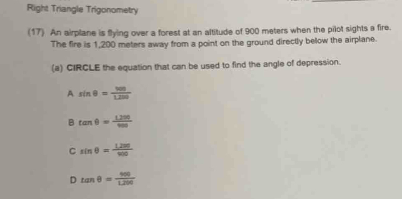 Right Triangle Trigonometry
(17) An airplane is flying over a forest at an altitude of 900 meters when the pilot sights a fire.
The fire is 1,200 meters away from a point on the ground directly below the airplane.
(a) CIRCLE the equation that can be used to find the angle of depression.
A sin θ = 900/1.200 
B tan θ = (1.290)/980 
C sin θ = (1,200)/900 
D tan θ = 900/1.200 