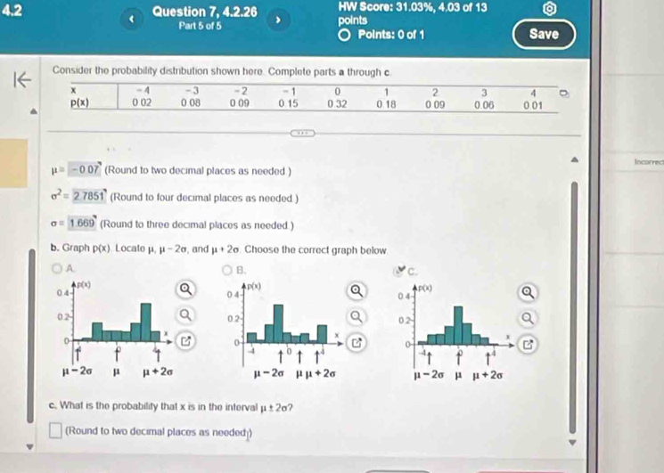 4.2 Question 7, 4.2.26 points HW Score: 31.03%, 4.03 of 13
< Part 5 of 5 Save
○ Points: 0 of 1
Consider the probability distribution shown here. Complete parts a through c
x - 4 - 3 -2 - 1 0 1 2 3 4 -
 p(x) 0 02 0 08 0 09 0.15 0 32 0 18 0 09 0.06 0 01
Incorrect
mu =-0.07 (Round to two decimal places as needed )
sigma^2=27851 (Round to four decimal places as needed )
sigma =1.669 (Round to three decimal places as needed.)
b. Graph p(x) Locate μ. mu -2sigma , and mu +2sigma. Choose the correct graph below
A.
B.
 
  
c. What is the probability that x is in the interval mu ± 2sigma
(Round to two decimal places as needed])