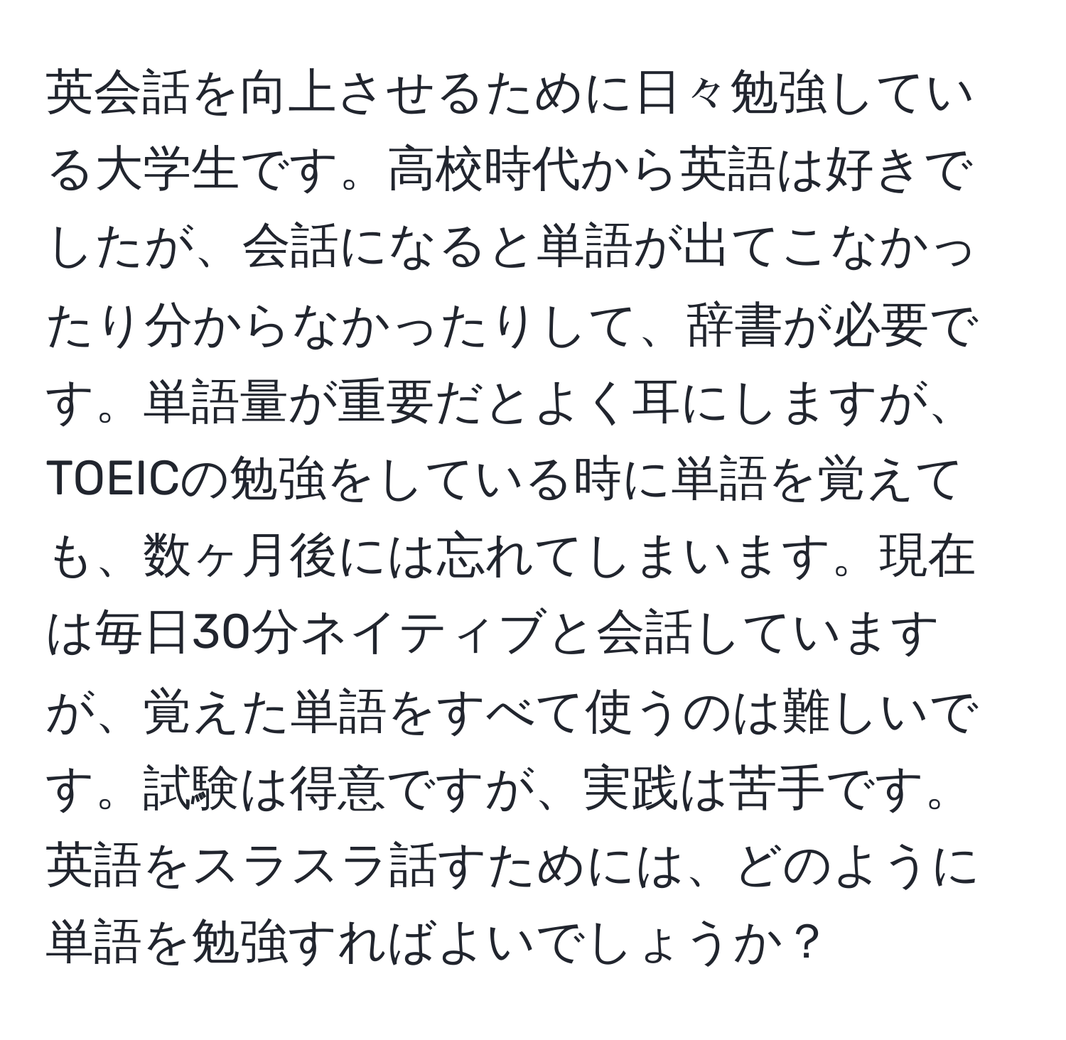 英会話を向上させるために日々勉強している大学生です。高校時代から英語は好きでしたが、会話になると単語が出てこなかったり分からなかったりして、辞書が必要です。単語量が重要だとよく耳にしますが、TOEICの勉強をしている時に単語を覚えても、数ヶ月後には忘れてしまいます。現在は毎日30分ネイティブと会話していますが、覚えた単語をすべて使うのは難しいです。試験は得意ですが、実践は苦手です。英語をスラスラ話すためには、どのように単語を勉強すればよいでしょうか？