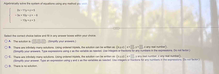 Algebraically solve the system of equations using any method you wish.
beginarrayl 2x-11y+z=5 -3x+10y-z=-6 -13y+z=3endarray.
Select the correct choice below and fill in any answer boxes within your choice.
A. The solution is (□ ,□ ). (Simplify your answers.)
B. There are infinitely many solutions. Using ordered triplets, the solution can be written as  (x,y,z)|x=□ ,y=□ , , z any real number .
(Simplify your answers. Type expressions using z as the variable as needed. Use integers or fractions for any numbers in the expressions. Do not factor.)
C. There are infinitely many solutions. Using ordered triplets, the solution can be written as  (x,y,z)|x=□ y any real number, z any real number.
(Simplify your answer. Type an expression using y and z as the variables as needed. Use integers or fractions for any numbers in the expressions. Do not factor.)
D. There is no solution.