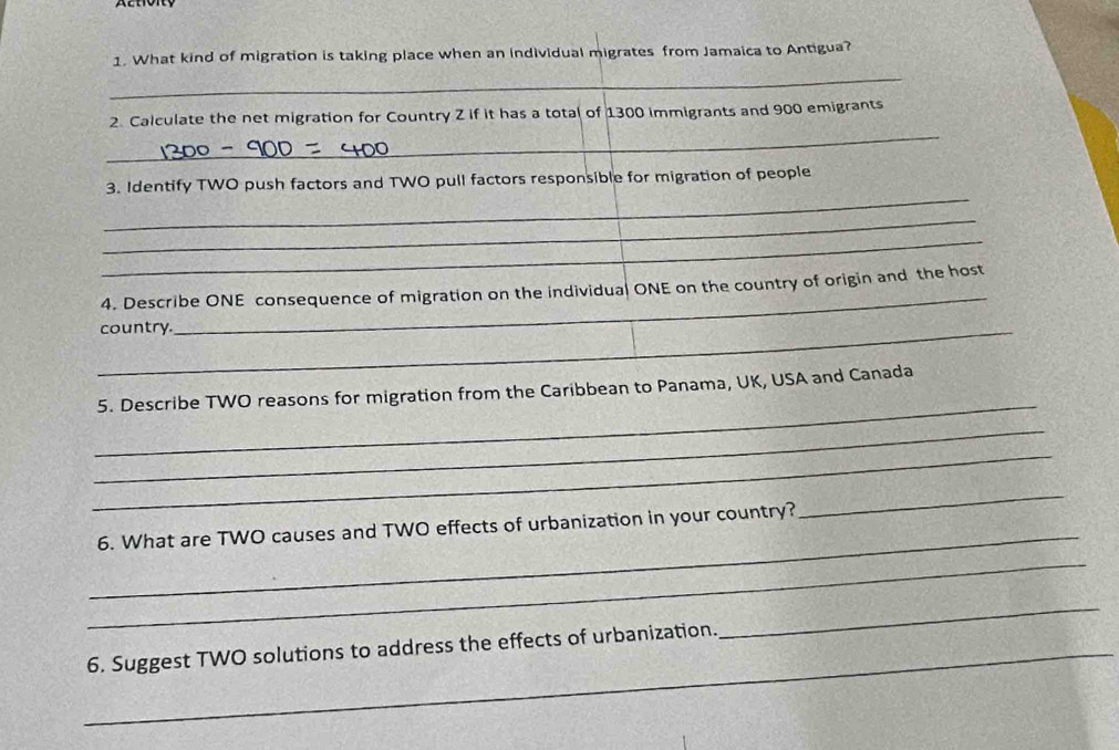 Activity 
1. What kind of migration is taking place when an individual migrates from Jamaica to Antigua? 
_ 
_ 
2. Calculate the net migration for Country Z if it has a total of 1300 immigrants and 900 emigrants 
_ 
3. Identify TWO push factors and TWO pull factors responsible for migration of people 
_ 
_ 
_ 
4. Describe ONE consequence of migration on the individual ONE on the country of origin and the host 
_country. 
_ 
5. Describe TWO reasons for migration from the Caribbean to Panama, UK, USA and Canada 
_ 
_ 
_ 
6. What are TWO causes and TWO effects of urbanization in your country? 
_ 
_ 
_6. Suggest TWO solutions to address the effects of urbanization. 
_