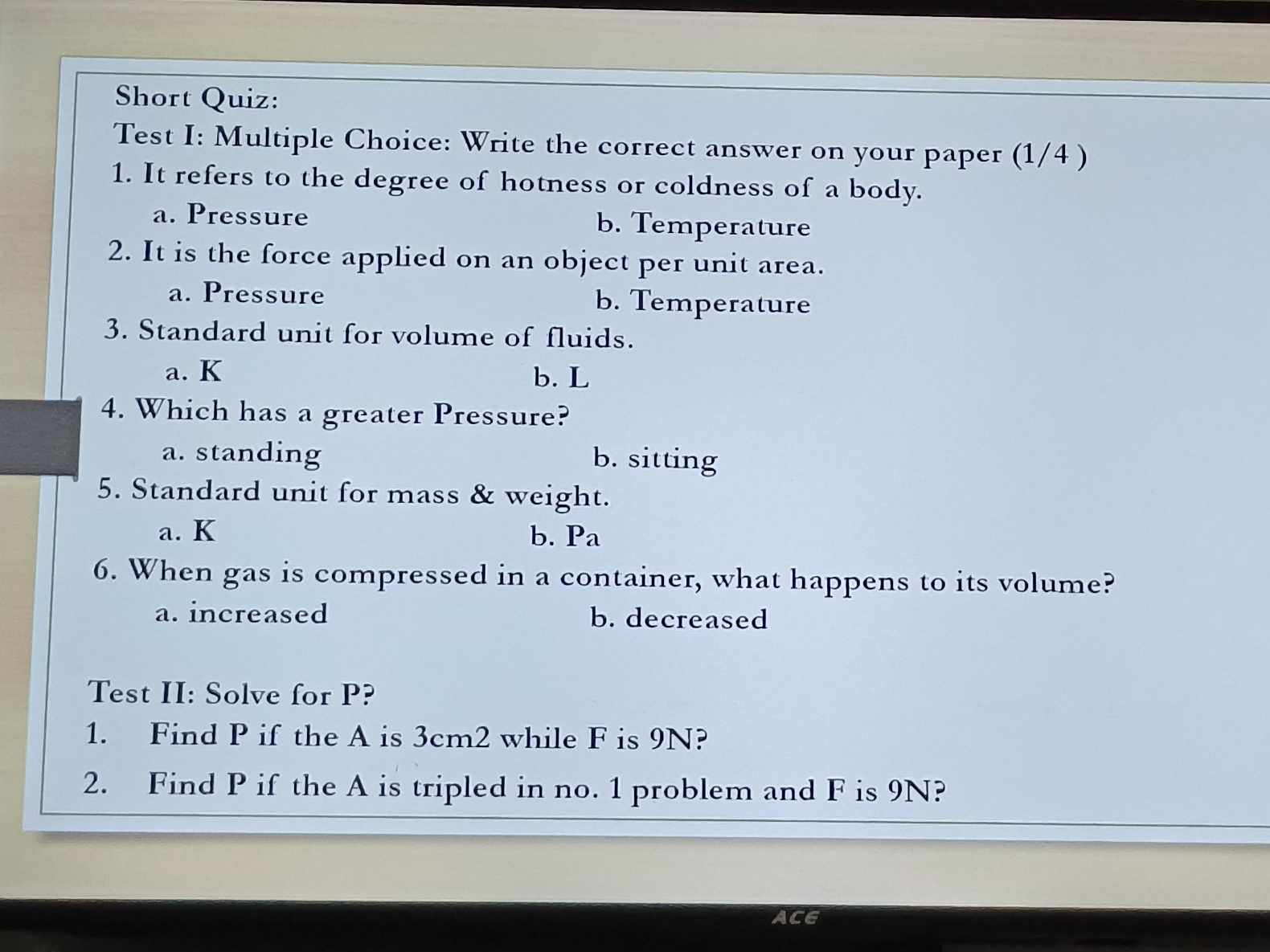 Short Quiz:
Test I: Multiple Choice: Write the correct answer on your paper (1/4 )
1. It refers to the degree of hotness or coldness of a body.
a. Pressure b. Temperature
2. It is the force applied on an object per unit area.
a. Pressure b. Temperature
3. Standard unit for volume of fluids.
a. K b. L
4. Which has a greater Pressure?
a. standing b. sitting
5. Standard unit for mass & weight.
a. K b. Pa
6. When gas is compressed in a container, what happens to its volume?
a. increased b. decreased
Test II: Solve for P?
1. Find P if the A is 3cm2 while F is 9N?
2. Find P if the A is tripled in no. 1 problem and F is 9N?
ACE