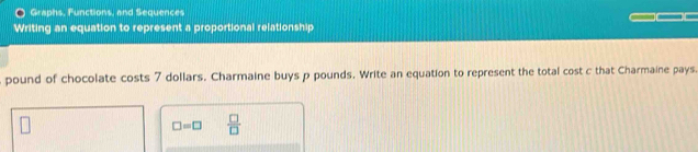 Graphs, Functions, and Sequences 
Writing an equation to represent a proportional relationship
pound of chocolate costs 7 dollars. Charmaine buys p pounds. Write an equation to represent the total cost c that Charmaine pays.
□ =□  □ /□  