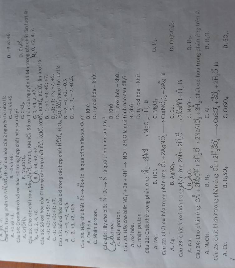 A、y3,-2
Cầu 13: Trong phân tử Nvector H_4Nvector O_3 thì số oxi hóa của 2 nguyên tử nitơ là:
A. +1 va+1. B. -4 và +6. -3va+5.
D. -3va+6.
Câu 14: Cromium có số oxi hóa +2 trong hợp chất nào sau đây?
A. Cr(overline OH)_3. 6 B, Na_2Croverline O_4.
C. CrCl_2.
D. Cr_2O_3.
Câu 15: Cho các chất sau: Mn MnO_2,MnCl_2, KM ln vector O_4 S. Số oxi hóa của nguyên tố Mn trong các chất lần lượt là:
8.+2,2,4,+8. B. 0, +4,+2, +7. C. 0, +42 +2 D. 0,+2,4 ,7
Câu 16: Số oxi hóa của Cl trong các hợp chất overleftrightarrow KCl,kcloverline O, KClO_2^(4;KClO_3^-,KClO_4^2 lần lượt là:
A. -1; +3; +1; +5; +7. B. -1; +1; +3; +5; +7.
C. -1; +5; +3; +1; +7. D. -1; +1; +3; +7; +5.
Câu 17: Số oxi hóa của oxi trong các hợp chất beginarray)r 141N5-2 HNO_3,H_2O_2,F_2O,R,vector O,KO_2endarray  theo thứ tự là:
A. -2, −1, −2, −0,5. B. -2, −1, +2, −0,5.
C. −2, +1, +2, +0,5. D. -2, +1, - 2, +0,5.
Câu 18: Hãy cho biết Feto Fe+ le là quá trình nào sau đây?
A. Oxi hóa. B. Khử.
C. Nhận proton. D. Tự oxi hóa - khử.
Câu 19: Hãy cho biết beginarrayr +5 N+3eto Nendarray là quá trình nào sau đây?
A. Oxi hóa. B. Khử.
C. Nhận proton. D. Tự oxi hóa - khử.
Câu 20: Hãy cho biết NO_3^(-+3e+4H^+)to NO+2H_2O là quá trình nào sau đây?
A. oxi hóa. B. khử.
C. nhận proton. D. tự oxi hóa - khử.
Câu 21: Chất khử trong phản ứng Mg+2H^+Clto MgCl_2+H_2 là
A. Mg. B. HCl. C. MgCl_2. D. H_2.
Câu 22: Chất oxi hóa trong phản ứng Cu+2AgNO_3^((-1)to Cu(NO_3^(-2))_2)+2A^(g° là
A. Ag. B. AgNO_3). C Cu
D. Cu(NO_3)_2.
Câu 23: Chất bị oxi hóa trong phản ứng 2Na+2H_2Oto 2NaOH+H_2O
A. Na. B. H_2O. D. H_2.
C. NaOH
Câu 24: Cho phản ứng: 2Al+2NaOH+2H_2Oto 2NaAlO_2^(-+3H_2). Chất oxi hoá trong phản ứng trên là
A. NaOH. B. H_2. C. Ai. D. H_2O.
Câu 25: Chất bị khử trong phản ungCu+2H_2SO_4^((-2)to CuSO_4^2+SO_2^(-2)+2H_2)O là
A. Cu. B. H_2SO_4. C. CuSO_4. D. SO_2.