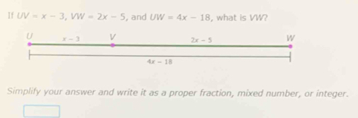 If UV=x-3, VW=2x-5 , and UW=4x-18 , what is VW?
U x-3 V 2x-5 w
4x-18
Simplify your answer and write it as a proper fraction, mixed number, or integer.