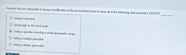 Animals that are vulnerable to human modification of the environment tend to have all of the following characteristics EXCEPT
being K-selected
being high on the food chain
being a species covering a small geographic range
being a habitat specialist
being a distary generalist