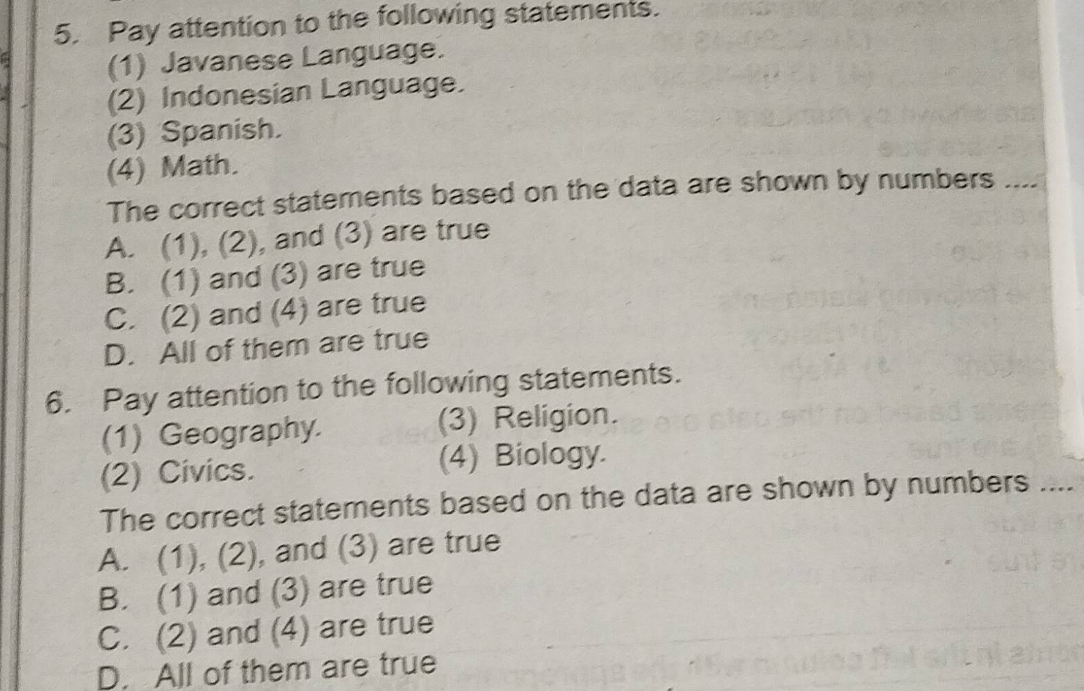 Pay attention to the following statements.
(1) Javanese Language.
(2) Indonesian Language.
(3) Spanish.
(4) Math.
The correct statements based on the data are shown by numbers ....
A. (1), (2), and (3) are true
B. (1) and (3) are true
C. (2) and (4) are true
D. All of them are true
6. Pay attention to the following statements.
(1) Geography. (3) Religion.
(2) Civics. (4) Biology.
The correct statements based on the data are shown by numbers ....
A. (1), (2), and (3) are true
B. (1) and (3) are true
C. (2) and (4) are true
D. All of them are true