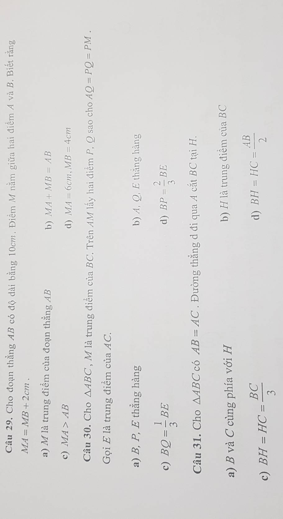 Câu 29, Cho đoạn thẳng AB có độ dài bằng 10cm. Điềm M nằm giữa hai điểm A và B. Biết rằng
MA=MB+2cm.
a) M là trung điểm của đoạn thẳng AB MA+MB=AB
b)
c) MA>AB
d) MA=6cm, MB=4cm
Câu 30. Cho △ ABC , M là trung điểm ciaBC T Trên AM lấy hai điểm P, Q sao cho AQ=PQ=PM. 
Gọi E là trung điểm của AC.
a) B, P, E thẳng hàng b) A, Q, E thắng hàng
c) BQ= 1/3 BE BP= 2/3 BE
d)
Câu 31. Cho △ ABC có AB=AC. Đường thẳng d đi qua A cắt BC tại H.
a) B và C cùng phía với H b) H là trung điểm của BC
c) BH=HC= BC/3  d) BH=HC= AB/2 