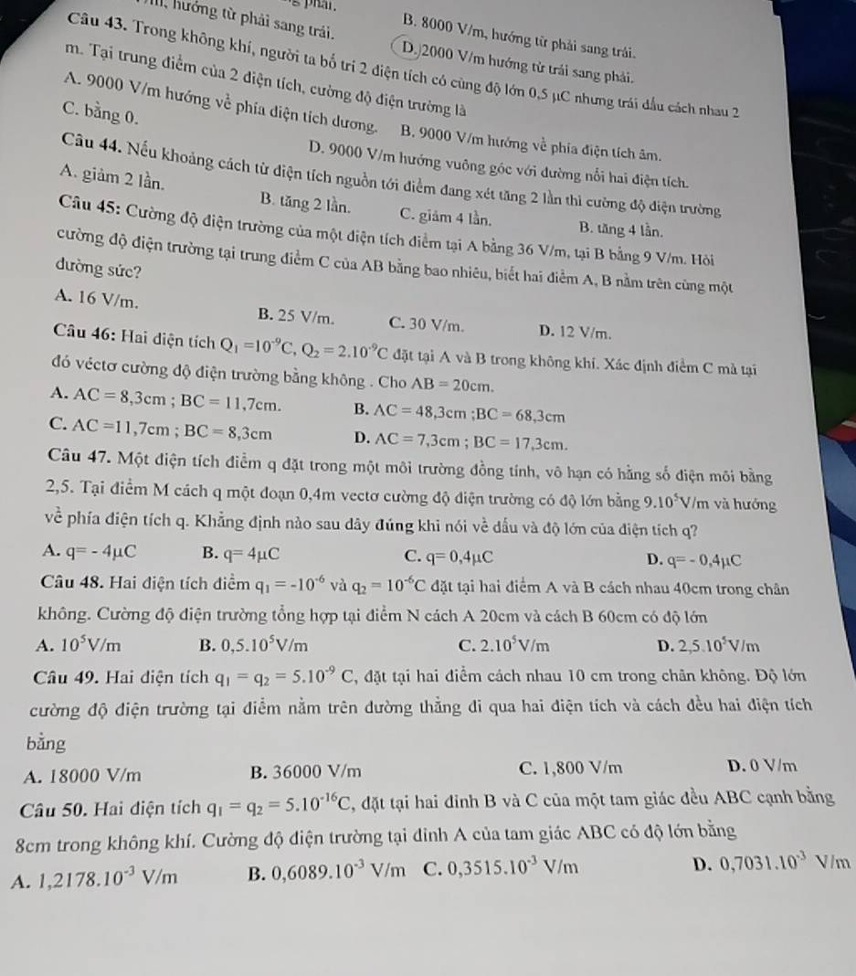 's phar .
B. 8000 V/m, hướng từ phải sang trải.
M, hướng từ phải sang trải. D.)2000 V/m hướng từ trái sang phải.
Câu 43. Trong không khí, người ta bố trí 2 điện tích có cùng độ lớn 0,5 µC nhưng trái đầu cách nhau 2
m. Tại trung điểm của 2 điện tích, cường độ điện trường là
C. bằng 0.
A. 9000 V/m hướng về phía diện tích dương. B. 9000 V/m hướng về phía điện tích âm.
D. 9000 V/m hướng vuông góc với đường nổi hai điện tích.
Cầu 44. Nếu khoảng cách từ diện tích nguồn tới điểm đang xét tăng 2 lần thì cường độ điện trường
A. giảm 2 lần. B. tăng 2 lần. C. giảm 4 lần.
B. tăng 4 lần.
Câu 45: Cường độ điện trường của một điện tích điểm tại A bằng 36 V/m, tại B bằng 9 V/m. Hòi
cường độ điện trường tại trung điểm C của AB bằng bao nhiêu, biết hai điểm A, B nằm trên cùng một
dường sức?
A. 16 V/m. B. 25 V/m. C. 30 V/m. D. 12 V/m.
Câu 46: Hai diện tích Q_1=10^(-9)C,Q_2=2.10^(-9)C đặt tại A và B trong không khí. Xác định điểm C mà tại
đó véctơ cường độ điện trường bằng không . Cho AB=20cm.
A. AC=8,3cm;BC=11,7cm. B. AC=48,3cm;BC=68,3cm
C. AC=11,7cm;BC=8,3cm D. AC=7,3cm;BC=17,3cm.
Câu 47. Một điện tích điểm q đặt trong một môi trường đồng tính, vô hạn có hằng số điện môi bằng
2,5. Tại điểm M cách q một đoạn 0,4m vectơ cường độ điện trường có độ lớn bằng 9.10^5 V/m và hướng
vhat e phía điện tích q. Khẳng định nào sau dây đúng khi nói về đấu và độ lớn của điện tích q?
A. q=-4mu C B. q=4mu C C. q=0,4mu C D. q=-0,4mu C
Câu 48. Hai điện tích điểm q_1=-10^(-6) và q_2=10^(-6)C đặt tại hai điểm A và B cách nhau 40cm trong chân
không. Cường độ điện trường tổng hợp tại điểm N cách A 20cm và cách B 60cm có độ lớn
A. 10^5V/m B. 0,5.10^5V/m C. 2.10^5V/m D. 2,5.10^5V/m
Câu 49. Hai diện tích q_1=q_2=5.10^(-9)C , đặt tại hai điểm cách nhau 10 cm trong chân không. Độ lớn
cường độ điện trường tại điểm nằm trên dường thẳng đi qua hai điện tích và cách đều hai điện tích
bằng
A. 18000 V/m B. 36000 V/m C. 1,800 V/m D. 0 V/m
Câu 50. Hai diện tích q_1=q_2=5.10^(-16)C 2, đặt tại hai đỉnh B và C của một tam giác đều ABC cạnh bằng
8cm trong không khí. Cường độ điện trường tại đỉnh A của tam giác ABC có độ lớn bằng
A. 1,2178.10^(-3)V/m B. 0,6089.10^(-3)V/m C. 0,3515.10^(-3)V/m
D. 0,7031.10^(-3) U m