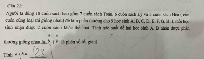 Người ta dùng 18 cuốn sách bao gồm 7 cuốn sách Toán, 6 cuốn sách Lý và 5 cuốn sách Hóa ( các
cuốn cùng loại thì giống nhau) để làm phần thưởng cho 9 học sinh A, B, C, D, E, F, G, H, I, mỗi học
sinh nhận được 2 cuốn sách khác thể loại. Tính xác suất đề hai học sinh A, B nhận được phần
thưởng giống nhau là  a/b ( a/b  là phân số tổi giản)
Tính a+b= _.