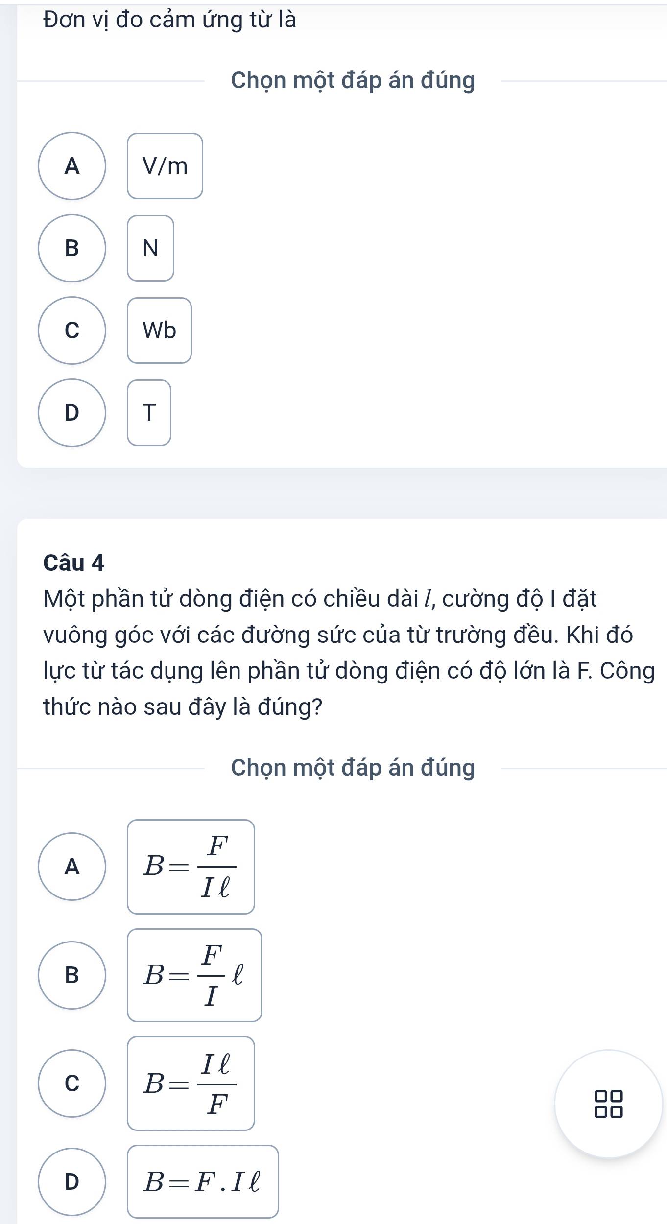 Đơn vị đo cảm ứng từ là
Chọn một đáp án đúng
A V/m
B N
C Wb
D T
Câu 4
Một phần tử dòng điện có chiều dài /, cường độ I đặt
vuông góc với các đường sức của từ trường đều. Khi đó
lực từ tác dụng lên phần tử dòng điện có độ lớn là F. Công
thức nào sau đây là đúng?
Chọn một đáp án đúng
A B= F/Iell  
B B= F/I ell
C B= Iell /F 
D B=F.Iell