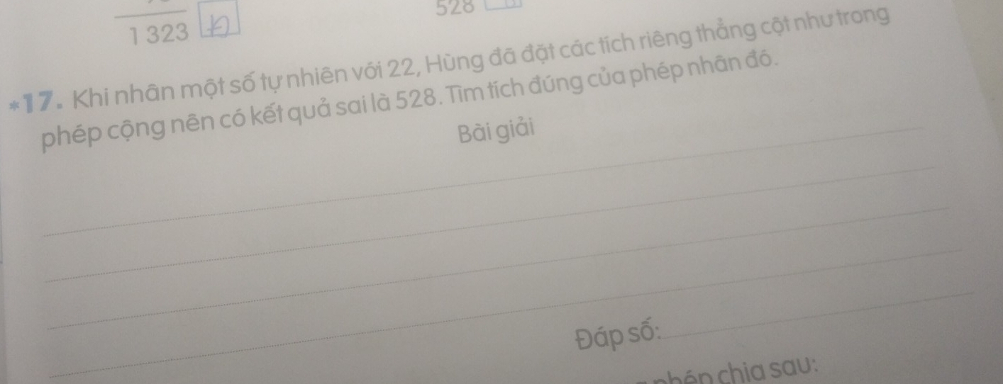 528
1323
*17. Khi nhân một số tự nhiên với 22, Hùng đã đặt các tích riêng thẳng cột như trong 
phép cộng nên có kết quả sai là 528. Tìm tích đúng của phép nhân đó. 
_Bài giải 
_ 
_ 
_ 
Đáp số: 
_ 
nhén hia sau :