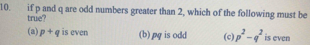 if p and q are odd numbers greater than 2, which of the following must be
true?
(a) p+q is even (b) pq is odd is even
(c) p^2-q^2