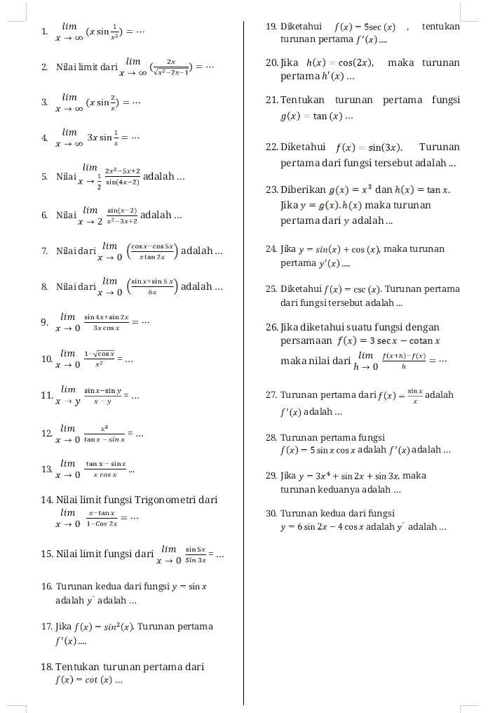 limlimits _xto ∈fty (xsin  1/x^2 )=·s 19. Diketahui f(x)=5sec (x) , t entu kan
turunan pertama f'(x)...
2. Nilai limit dari limlimits _xto ∈fty ( 2x/sqrt(x^2-2x-1) )=·s 20. Jika h(x)=cos (2x) , maka turunan
pertama h'(x)...
3. limlimits _xto ∈fty (xsin  2/x )=·s 21.Tentukan turunan pertama fungsi
g(x)=tan (x)...
4. limlimits _xto ∈fty 3xsin  1/x =·s
22. Diketahui f(x)=sin (3x). Turunan
pertama dari fungsi tersebut adalah ...
5. Nilai limlimits _xto  1/2  (2x^2-5x+2)/sin (4x-2)  8 dalah ...
23. Diberikan g(x)=x^3 dan h(x)=tan x.
6. Nilai limlimits _xto 2 (sin (x-2))/x^2-3x+2  adalah.. Jika y=g(x).h(x) maka turunan
pertama dari y adalah ...
7. Nilai dari limlimits _xto 0( (cos x-cos 5x)/xtan 2x ) adalah ... 24. Jika y=sin (x)+cos (x), maka turunan
pertama y'(x)...
8. Nilai dari limlimits _xto 0( (sin x+sin 5x)/6x ) adalah ... 25. Diketahui f(x)=csc (x). Turunan pertama
dari fungsi tersebut adalah ...
9. limlimits _xto 0 (sin 4x+sin 2x)/3xcos x =·s 26. Jika diketahui suatu fungsi dengan
persam a an f(x)=3sec x-cotan x
10. limlimits _xto 0 (1-sqrt(cos x))/x^2 =... maka nilai dari limlimits _hto 0 (f(x+h)-f(x))/h =·s
11. limlimits _xto y (sin x-sin y)/x-y =... 27. Turunan pertama dari f(x)= sin x/x  adalah
f'(x) a da lah ...
12. limlimits _xto 0 x^3/tan x-sin x =... 28. Turunan pertama fungsi
f(x)=5sin xcos x ada lah f'(x) adalah ...
13. limlimits _xto 0 (tan x-sin x)/xcos x ... 29. Jika y-3x^4+sin 2x+sin 3x, maka
turunan keduanya adalah ...
14. Nilai limit fungsi Trigonometri dari
limlimits _xto 0 (x-tan x)/1-cos 2x =·s
30. Turunan kedua dari fungsi
y=6sin 2x-4 cos x adalah y" adalah ...
15. Nilai limit fungsi dari limlimits _xto 0 sin 5x/sin 3x =...
16. Turunan kedua dari fungsi y=sin x
adalah y' adalah ...
17. Jika f(x)=sin^2(x). Turunan pertama
f'(x)...
18. Tentukan turun an pertama dari
f(x)=cot (x)...