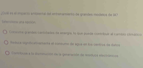 ¿Cual es el impacsó ambiental del entrenamiento de grandes modelos de IA?
Selecciona una opción
Consume grandes cantidades de energla, lo que puede contribuir al camblo climático
fleduce significativamente el consumo de agua en los centros de datos
Contribuye a la cisminución de la generación de residuos electrónicos