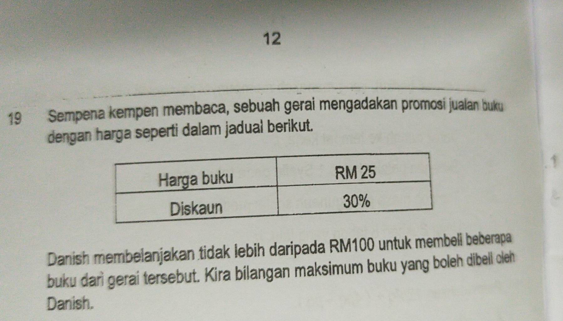 12 
19 Sempena kempen membaca, sebuah gerai mengadakan promosí jualan buku 
dengan harga seperti dalam jadual berikut. 
1 
Danish membelanjakan tidak lebih daripada RM100 untuk membeli beberapa 
buku darì gerai tersebut. Kira bilangan maksimum buku yang boleh dibell oleh 
Danish.