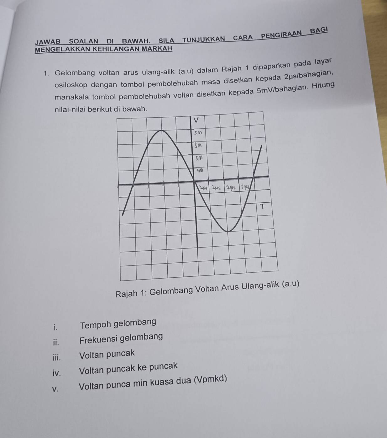 JAWAB SOALAN DI BAWAH. SILA TUNJUKKAN CARA PENGIRAAN BAGI 
MENGELAKKAN KEHILANGAN MARKAH 
1. Gelombang voltan arus ulang-alik (a. u) dalam Rajah 1 dipaparkan pada layar 
osiloskop dengan tombol pembolehubah masa disetkan kepada 2μs /bahagian, 
manakala tombol pembolehubah voltan disetkan kepada 5mV /bahagian. Hitung 
nilai-nilai beriku 
Rajah 1: Gelombang Voltan Arus Ula (a. u)
i. Tempoh gelombang 
i. Frekuensi gelombang 
iii. Voltan puncak 
iv. Voltan puncak ke puncak 
v. Voltan punca min kuasa dua (Vpmkd)