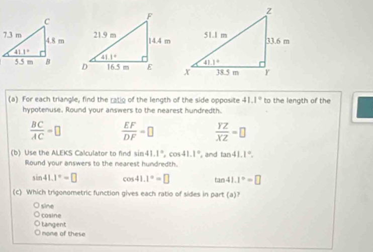 For each triangle, find the ratio of the length of the side opposite 41.1° to the length of the
hypotenuse, Round your answers to the nearest hundredth.
 BC/AC =□
 EF/DF =□
 YZ/XZ =□
(b) Use the ALEKS Calculator to find sin 41.1°,cos 41.1° , and tan 41.1°.
Round your answers to the nearest hundredth.
sin 41.1°=□ cos 41.1°=□ tan 41.1°=□
(c) Which trigonometric function gives each ratio of sides in part (a)?
sine
cosine
tangent
none of these