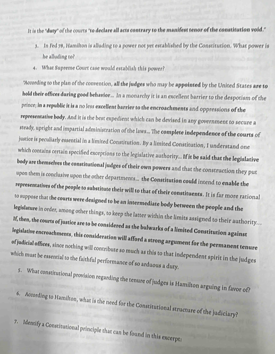 It is the "duty'' of the courts "to declare all acts contrary to the manifest tenor of the constitution void," 
3. In Fed 78, Hamilton is alluding to a power not yet established by the Constitution. What power is 
he alluding to? 
4. What Supreme Court case would establish this power? 
"According to the plan of the convention, all the judges who may be appointed by the United States are to 
hold their offices during good behavior... In a monarchy it is an excellent barrier to the despotism of the 
prince; in a republic it is a no less excellent barrier to the encroachments and oppressions of the 
representative body. And it is the best expedient which can be devised in any government to secure a 
steady, upright and impartial administration of the laws... The complete independence of the courts of 
justice is peculiarly essential in a limited Constitution. By a limited Constitution, I understand one 
which contains certain specified exceptions to the legislative authority... If it be said that the legislative 
body are themselves the constitutional judges of their own powers and that the construction they put 
upon them is conclusive upon the other departments... the Constitution could intend to enable the 
representatives of the people to substitute their will to that of their constituents. It is far more rational 
to suppose that the courts were designed to be an intermediate body between the people and the 
legislature in order, among other things, to keep the latter within the limits assigned to their authority. 
If, then, the courts of justice are to be considered as the bulwarks of a limited Constitution against 
legislative encroachments, this consideration will afford a strong argument for the permanent tenure 
of judicial offices, since nothing will contribute so much as this to that independent spirit in the judges 
which must be essential to the faithful performance of so arduous a duty. 
5. What constitutional provision regarding the tenure of judges is Hamilton arguing in favor of? 
6. According to Hamilton, what is the need for the Constitutional structure of the judiciary? 
7. Identify a Constitutional principle that can be found in this excerpt: