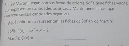 Sofía y Martín juegan con sus fichas de colores. Sofía tiene fichas verdes,
que representan cantidades positivas, y Martín tiene fichas rojas,
que representan cantidades negativas.
1. ¿Qué polinomio representan las fichas de Sofía y de Martín?
Sofía: P(x)=2x^2+x+2
Martín: Q(x)= _