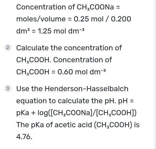 Concentration of CH_3COONa=
moles/volume =0.25mol/0.200
dm^3=1.25moldm^(-3)
② Calculate the concentration of
CH_3COOH. Concentration of
CH_3COOH=0.60moldm^(-3)
3 Use the Henderson-Hasselbalch 
equation to calculate the pH. pH=
pKa+log ([CH_3COONa]/[CH_3COOH])
The pKa of acetic acid (CH_3COOH) is
4.76.