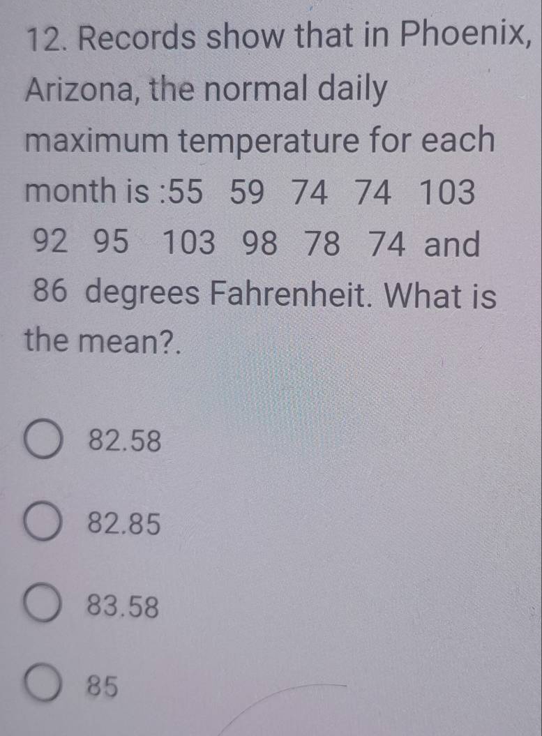 Records show that in Phoenix,
Arizona, the normal daily
maximum temperature for each
month is : 55 59 74 74 103
92 95 103 98 78 74 and
86 degrees Fahrenheit. What is
the mean?.
82.58
82.85
83.58
85