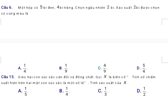 Một hộp có 5 bi đen, 4 bi trắng. Chọn ngầu nhiên 2 bi. Xác suất 2bi được chọn
có cùng màu là
A.  1/4 .  1/9 . C.  4/9 . D.  5/4 . 
B.
Câu 15. Gieo hai con súc sắc cần đối và đồng chất. Gọi X là biến cố " Tích số chấm
xuất hiện trên hai mặt con súc sắc là một số lẻ" . Tính xác suất của X ,
A.  1/5 .  1/4 . C.  1/3 . D.  1/2 . 
B.