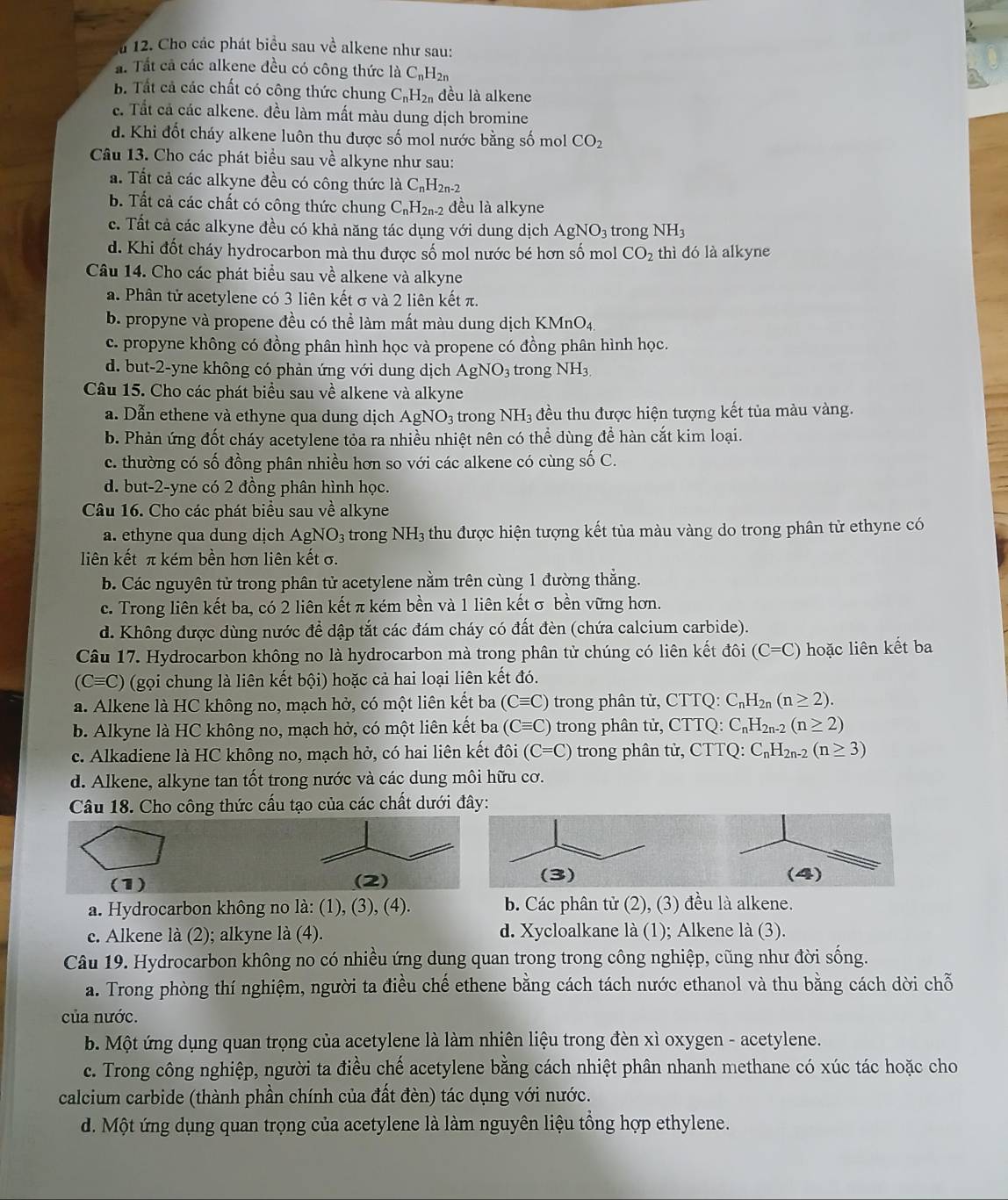 Cho các phát biểu sau về alkene như sau:
ấ. Tất cả các alkene đều có công thức laC_nH_2n
B. Tất cả các chất có công thức chung C_nH_2n đều là alkene
c. Tất cả các alkene. đều làm mất màu dung dịch bromine
d. Khi đốt cháy alkene luôn thu được số mol nước bằng số mol CO_2
Câu 13. Cho các phát biểu sau về alkyne như sau:
a. Tất cả các alkyne đều có công thức là C_nH_2n-2
b. Tất cả các chất có công thức chung C_nH_2n-2 đều là alkyne
c. Tất cả các alkyne đều có khả năng tác dụng với dung dịch AgNO_3 trong NH_3
d. Khi đốt cháy hydrocarbon mà thu được số mol nước bé hơn số mol CO_2 thì đó là alkyne
Câu 14. Cho các phát biểu sau về alkene và alkyne
a. Phân tử acetylene có 3 liên kết σ và 2 liên kết π.
b. propyne và propene đều có thể làm mất màu dung dịch KMnO4,
c. propyne không có đồng phân hình học và propene có đồng phân hình học.
d. but-2-yne không có phản ứng với dung dịch AgNO_3 trong NH_3
Câu 15. Cho các phát biểu sau về alkene và alkyne
a. Dẫn ethene và ethyne qua dung dịch AgNO_3 trong NH_3 đều thu được hiện tượng kết tủa màu vàng.
b. Phản ứng đốt cháy acetylene tỏa ra nhiều nhiệt nên có thể dùng để hàn cắt kim loại.
c. thường có số đồng phân nhiều hơn so với các alkene có cùng số C.
d. but-2-yne có 2 đồng phân hình học.
Câu 16. Cho các phát biểu sau về alkyne
a. ethyne qua dung dịch AgNO_3 trong NH_3 thu được hiện tượng kết tủa màu vàng do trong phân tử ethyne có
liên kết π kém bền hơn liên kết σ.
b. Các nguyên tử trong phân tử acetylene nằm trên cùng 1 đường thắng.
c. Trong liên kết ba, có 2 liên kết π kém bền và 1 liên kết σ bền vững hơn.
d. Không được dùng nước để dập tắt các đám cháy có đất đèn (chứa calcium carbide).
Câu 17. Hydrocarbon không no là hydrocarbon mà trong phân tử chúng có liên kết đôi (C=C) hoặc liên kết ba
(C≡C) (gọi chung là liên kết bội) hoặc cả hai loại liên kết đó.
a. Alkene là HC không no, mạch hở, có một liên kết ba (Cequiv C) trong phân tử, CTTQ: C_nH_2n(n≥ 2).
b. Alkyne là HC không no, mạch hở, có một liên kết ba (Cequiv C) trong phân tử, CTTQ: C_nH_2n-2(n≥ 2)
c. Alkadiene là HC không no, mạch hở, có hai liên kết đôi (C=C) trong phân tử, CTTQ: C_nH_2n-2(n≥ 3)
d. Alkene, alkyne tan tốt trong nước và các dung môi hữu cơ.
Câu 18. Cho công thức cấu tạo của các chất dưới đây:
(1) (2) 
a. Hydrocarbon không no là: (1), (3), (4). b. Các phân tử (2), (3) đều là alkene.
e. Alkene là (2); alkyne là (4). d. Xycloalkane là (1); Alkene là (3).
Câu 19. Hydrocarbon không no có nhiều ứng dung quan trong trong công nghiệp, cũng như đời sống.
a. Trong phòng thí nghiệm, người ta điều chế ethene bằng cách tách nước ethanol và thu bằng cách dời chỗ
của nước.
b. Một ứng dụng quan trọng của acetylene là làm nhiên liệu trong đèn xì oxygen - acetylene.
c. Trong công nghiệp, người ta điều chế acetylene bằng cách nhiệt phân nhanh methane có xúc tác hoặc cho
calcium carbide (thành phần chính của đất đèn) tác dụng với nước.
d. Một ứng dụng quan trọng của acetylene là làm nguyên liệu tổng hợp ethylene.