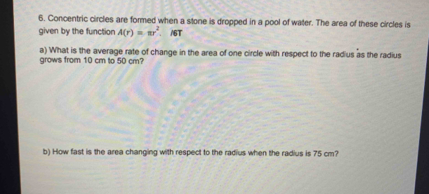 Concentric circles are formed when a stone is dropped in a pool of water. The area of these circles is 
given by the function A(r)=π r^2. /6T 
a) What is the average rate of change in the area of one circle with respect to the radius as the radius 
grows from 10 cm to 50 cm? 
b) How fast is the area changing with respect to the radius when the radius is 75 cm?