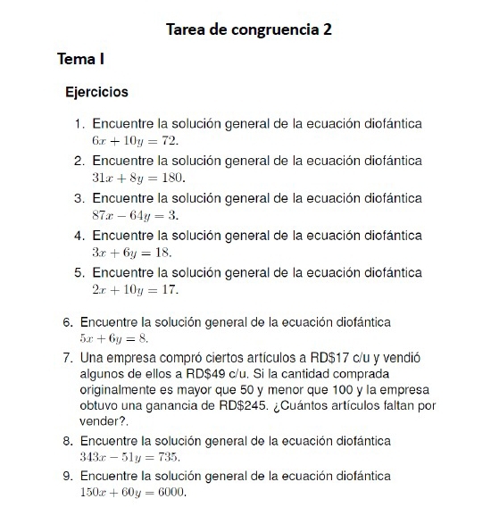 Tarea de congruencia 2 
Tema I 
Ejercicios 
1. Encuentre la solución general de la ecuación diofántica
6x+10y=72. 
2. Encuentre la solución general de la ecuación diofántica
31x+8y=180. 
3. Encuentre la solución general de la ecuación diofántica
87x-64y=3. 
4. Encuentre la solución general de la ecuación diofántica
3x+6y=18. 
5. Encuentre la solución general de la ecuación diofántica
2x+10y=17. 
6. Encuentre la solución general de la ecuación diofántica
5x+6y=8. 
7. Una empresa compró ciertos artículos a RD$17 c/u y vendió 
algunos de ellos a RD$49 c/u. Si la cantidad comprada 
originalmente es mayor que 50 y menor que 100 y la empresa 
obtuvo una ganancia de RD$245. ¿Cuántos artículos faltan por 
vender?. 
8. Encuentre la solución general de la ecuación diofántica
343x-51y=735. 
9. Encuentre la solución general de la ecuación diofántica
150x+60y=6000.