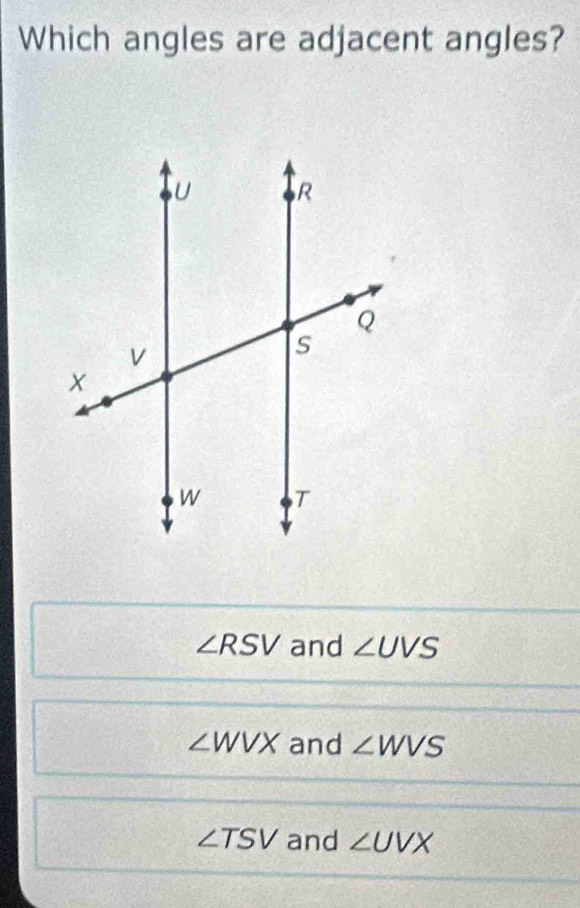 Which angles are adjacent angles?
∠ RSV and ∠ UVS
∠ WVX and ∠ WVS
∠ TSV and ∠ UVX