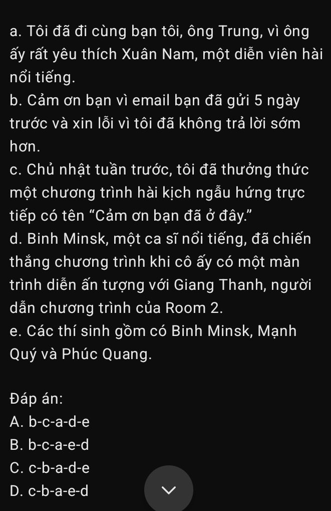 Tôi đã đi cùng bạn tôi, ông Trung, vì ông
rấy rất yêu thích Xuân Nam, một diễn viên hài
nổi tiếng.
b. Cảm ơn bạn vì email bạn đã gửi 5 ngày
trước và xin lỗi vì tôi đã không trả lời sớm
hơn.
c. Chủ nhật tuần trước, tôi đã thưởng thức
một chương trình hài kịch ngẫu hứng trực
tiếp có tên “Cảm ơn bạn đã ở đây.”
d. Binh Minsk, một ca sĩ nổi tiếng, đã chiến
thắng chương trình khi cô ấy có một màn
trình diễn ấn tượng với Giang Thanh, người
dẫn chương trình của Room 2.
e. Các thí sinh gồm có Binh Minsk, Mạnh
Quý và Phúc Quang.
Đáp án:
A. b-c-a-c d -e
B. 2 )-c-a-e-c
C. c -b-a-d-e
D. . c-b-a-e-d